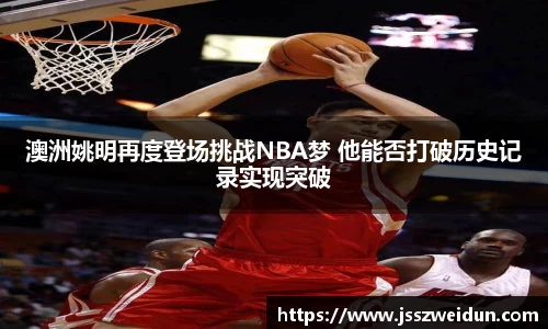 澳洲姚明再度登场挑战NBA梦 他能否打破历史记录实现突破