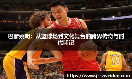 巴彦姚明：从篮球场到文化舞台的跨界传奇与时代印记