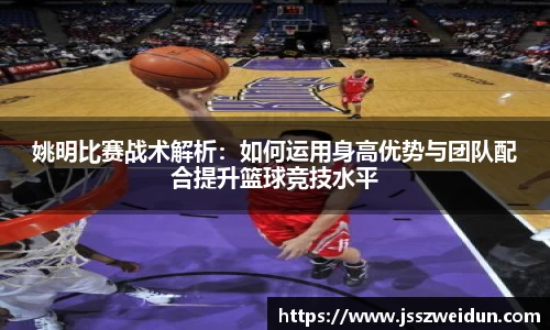 姚明比赛战术解析：如何运用身高优势与团队配合提升篮球竞技水平