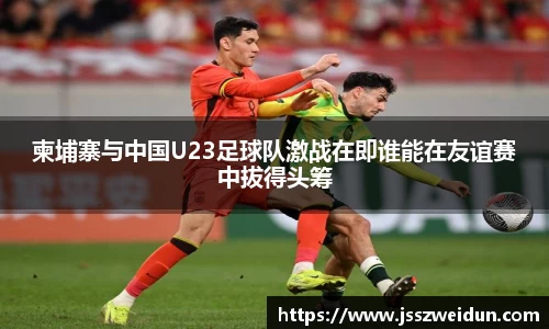 柬埔寨与中国U23足球队激战在即谁能在友谊赛中拔得头筹