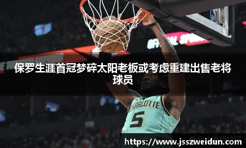 jjb竞技宝保罗生涯首冠梦碎太阳老板或考虑重建出售老将球员
