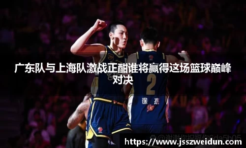 jjb竞技宝广东队与上海队激战正酣谁将赢得这场篮球巅峰对决